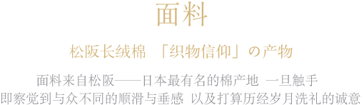 面料松阪长绒棉 「织物信仰」の产物面料来自松阪——日本最有名的棉产地一旦触手 即察觉到与众不同的顺滑与垂感以及打算历经岁月洗礼的诚意